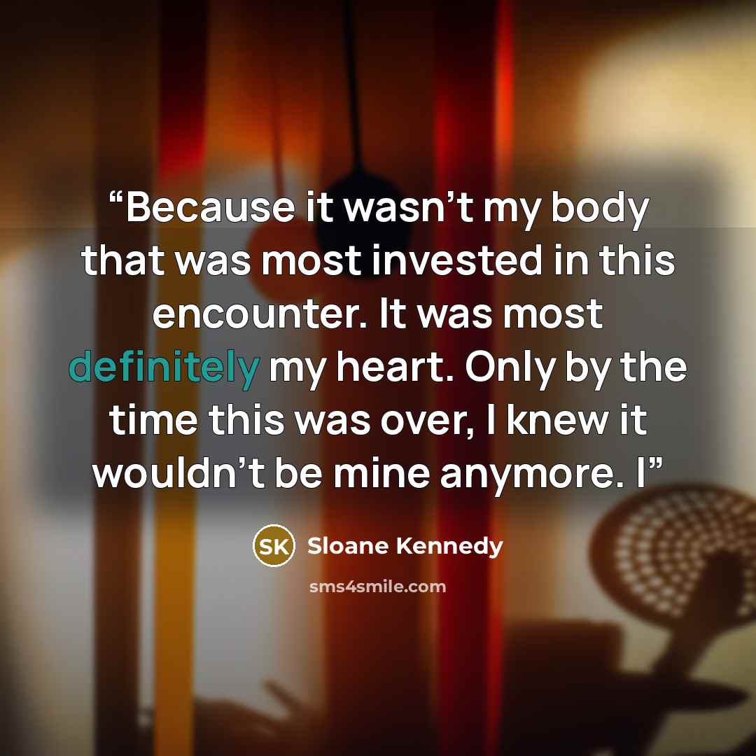“Because it wasn’t my body that was most invested in this encounter. It was most definitely my heart. Only by the time this was over, I knew it wouldn’t be mine anymore. I” quote by Sloane Kennedy