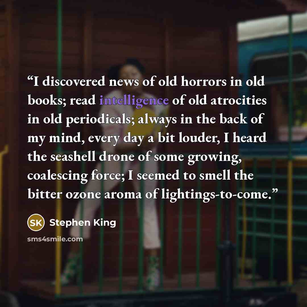 “I discovered news of old horrors in old books; read intelligence of old atrocities in old periodicals; always in the back of my mind, every day a bit louder, I heard the seashell drone of some growing, coalescing force; I seemed to smell the bitter ozone aroma of lightings-to-come.” quote by Stephen King