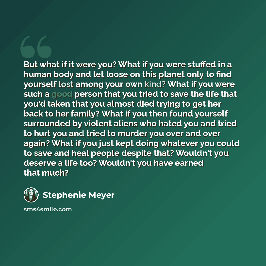 “But what if it were you? What if you were stuffed in a human body and let loose on this planet only to find yourself lost among your own kind? What if you were such a good person that you tried to save the life that you'd taken that you almost died trying to get her back to her family? What if you…” quote by Stephenie Meyer