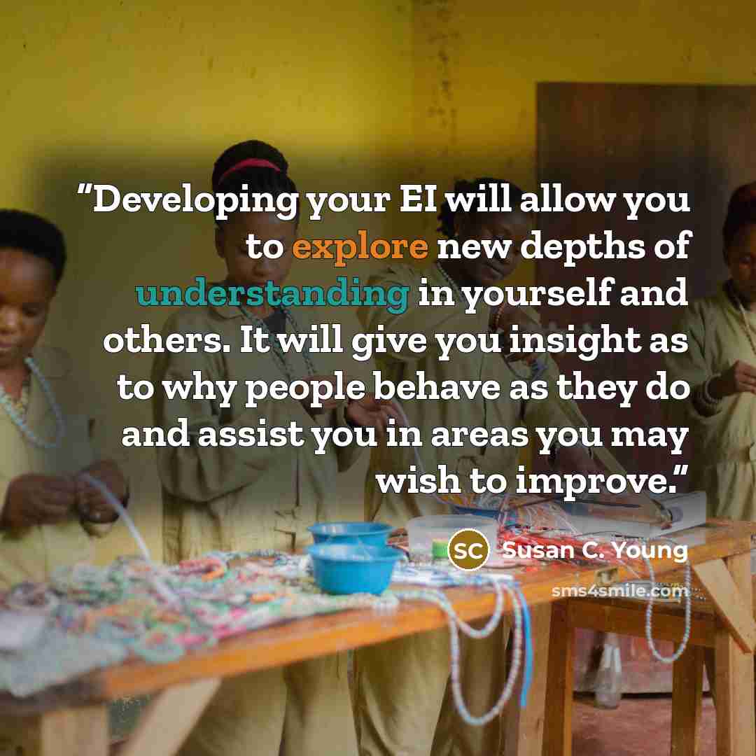 “Developing your EI will allow you to explore new depths of understanding in yourself and others. It will give you insight as to why people behave as they do and assist you in areas you may wish to improve.” quote by Susan C. Young