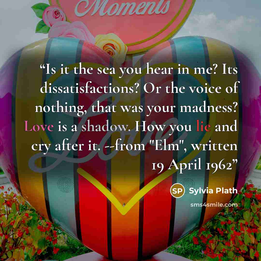 “Is it the sea you hear in me? Its dissatisfactions? Or the voice of nothing, that was your madness? Love is a shadow. How you lie and cry after it. --from "Elm", written 19 April 1962” quote by Sylvia Plath