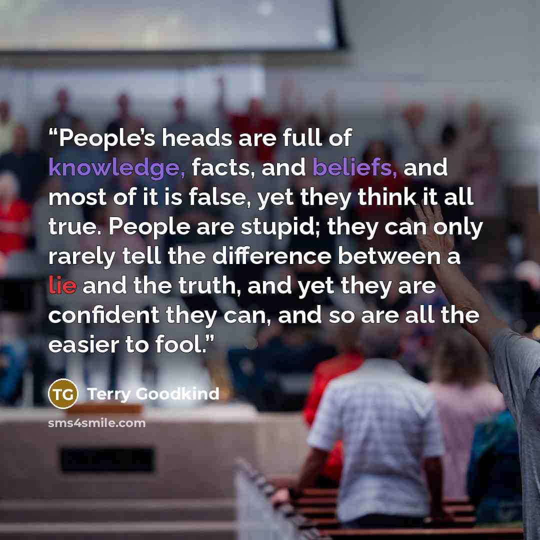 “People’s heads are full of knowledge, facts, and beliefs, and most of it is false, yet they think it all true. People are stupid; they can only rarely tell the difference between a lie and the truth, and yet they are confident they can, and so are all the easier to fool.” quote by Terry Goodkind