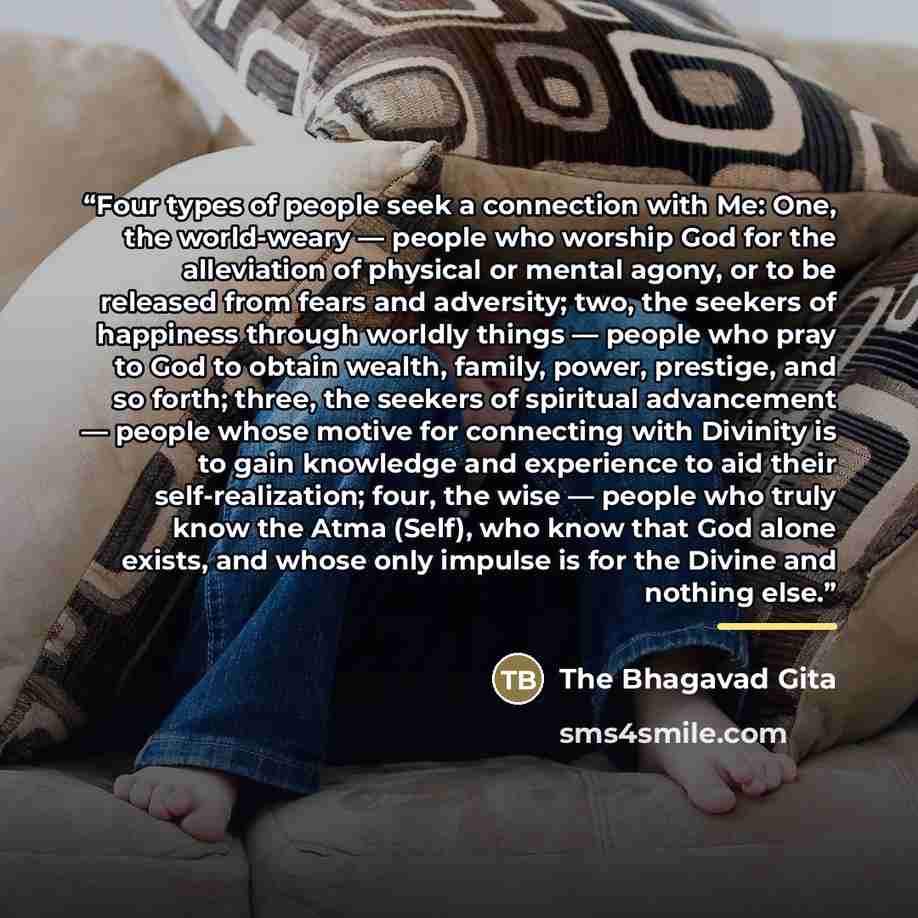 “Four types of people seek a connection with Me: One, the world-weary — people who worship God for the alleviation of physical or mental agony, or to be released from fears and adversity; two, the seekers of happiness through worldly things — people who pray to God to obtain wealth, family, power…” quote by The Bhagavad Gita