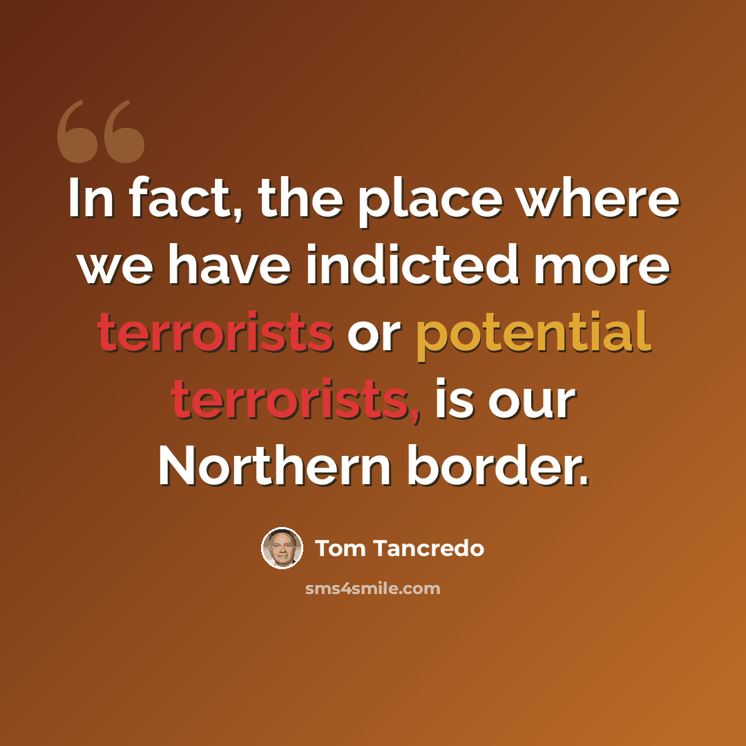 “In fact, the place where we have indicted more terrorists or potential terrorists, is our Northern border.” quote by Tom Tancredo
