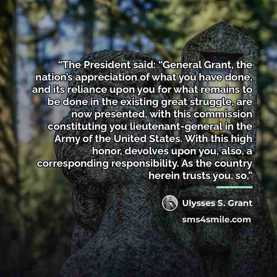 “The President said: “General Grant, the nation’s appreciation of what you have done, and its reliance upon you for what remains to be done in the existing great struggle, are now presented, with this commission constituting you lieutenant-general in the Army of the United States. With this high…” quote by Ulysses S. Grant