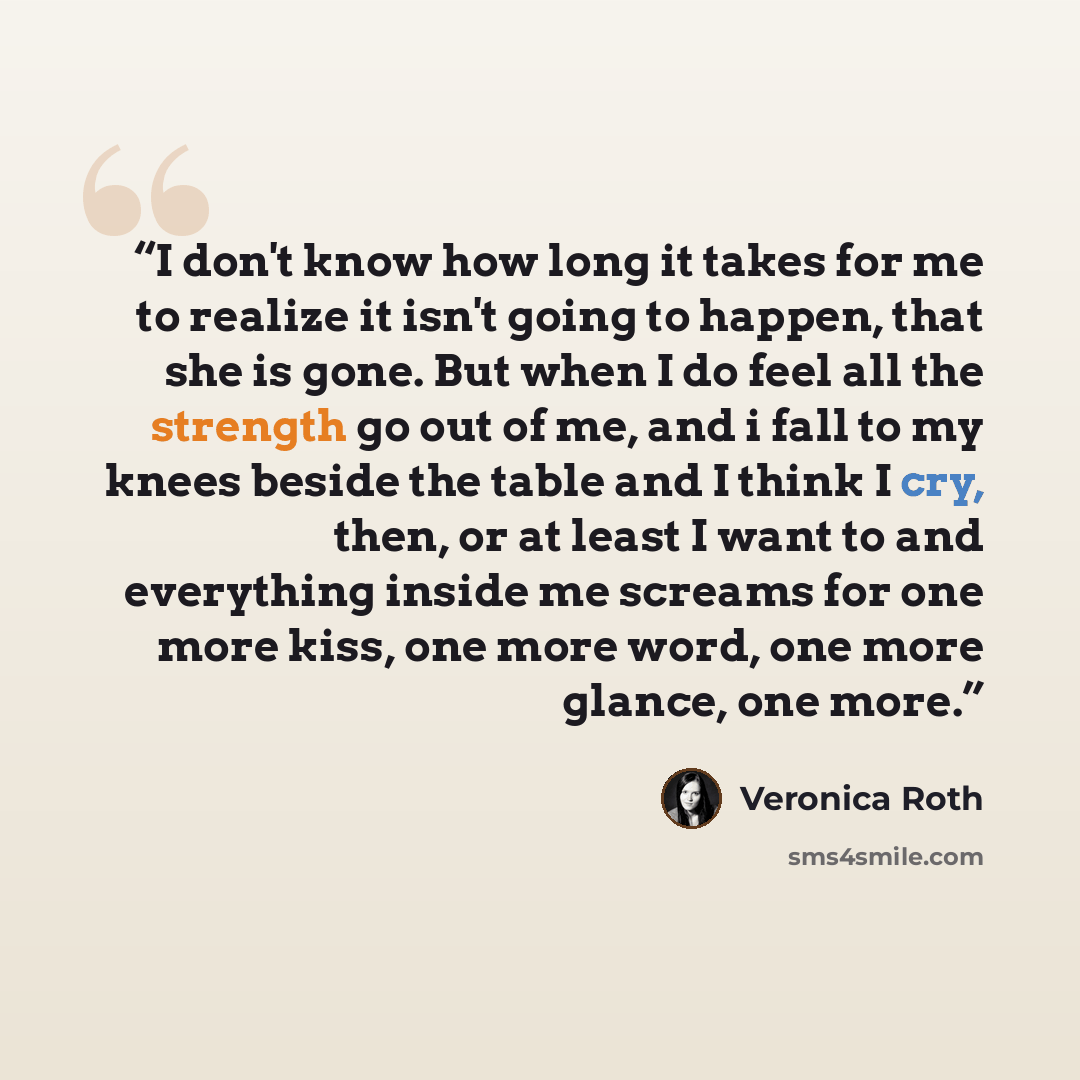 “I don't know how long it takes for me to realize it isn't going to happen, that she is gone. But when I do feel all the strength go out of me, and i fall to my knees beside the table and I think I cry, then, or at least I want to and everything inside me screams for one more kiss, one more word…” quote by Veronica Roth