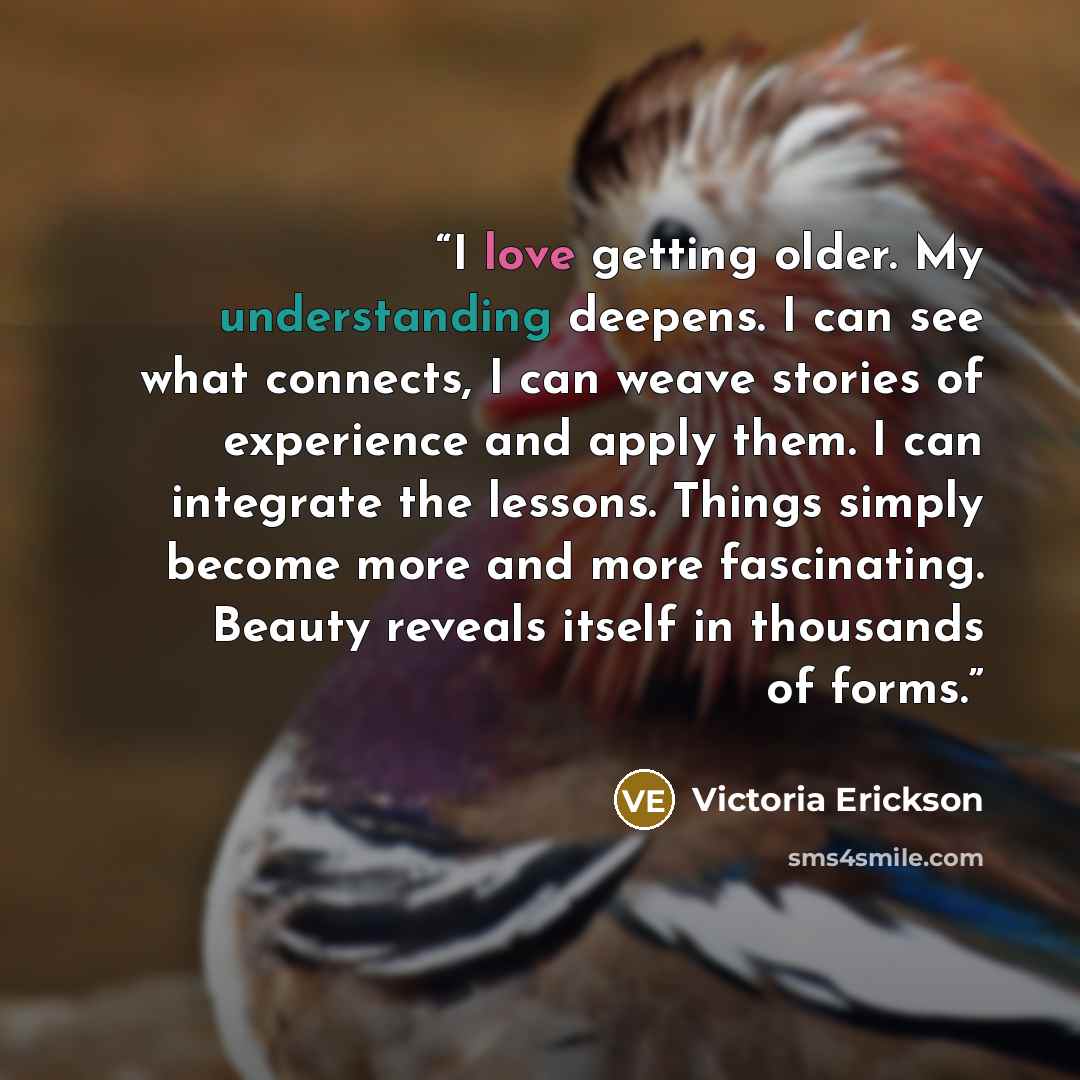 “I love getting older. My understanding deepens. I can see what connects, I can weave stories of experience and apply them. I can integrate the lessons. Things simply become more and more fascinating. Beauty reveals itself in thousands of forms.” quote by Victoria Erickson