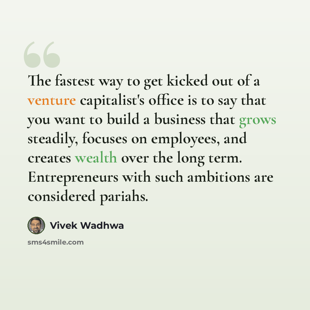 “The fastest way to get kicked out of a venture capitalist's office is to say that you want to build a business that grows steadily, focuses on employees, and creates wealth over the long term. Entrepreneurs with such ambitions are considered pariahs.” quote by Vivek Wadhwa