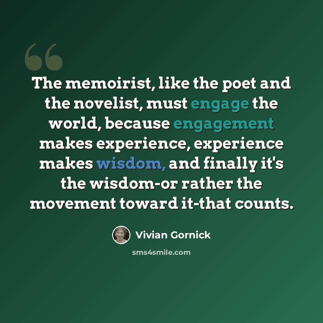 “The memoirist, like the poet and the novelist, must engage the world, because engagement makes experience, experience makes wisdom, and finally it's the wisdom-or rather the movement toward it-that counts.” quote by Vivian Gornick