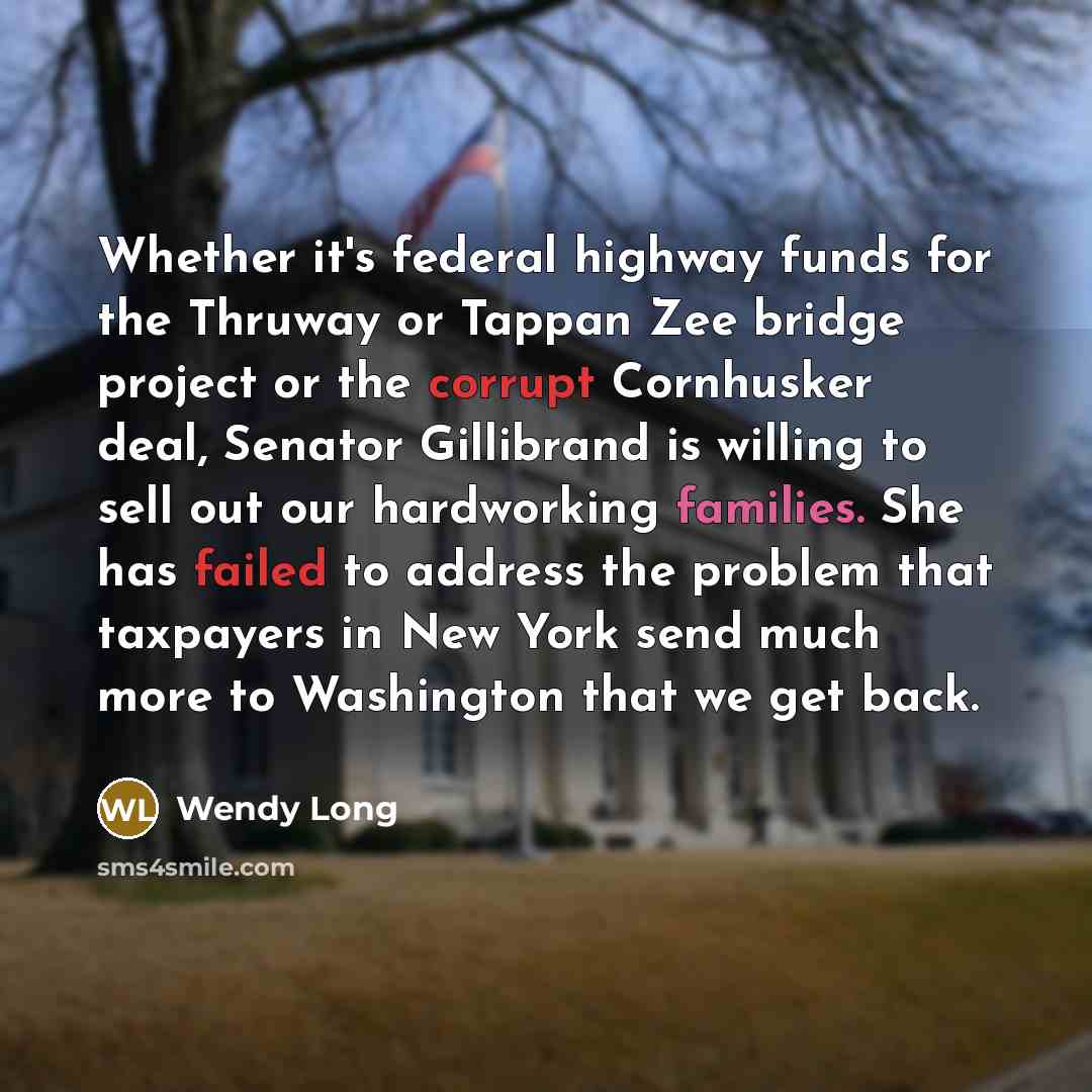 “Whether it's federal highway funds for the Thruway or Tappan Zee bridge project or the corrupt Cornhusker deal, Senator Gillibrand is willing to sell out our hardworking families. She has failed to address the problem that taxpayers in New York send much more to Washington that we get back.” quote by Wendy Long