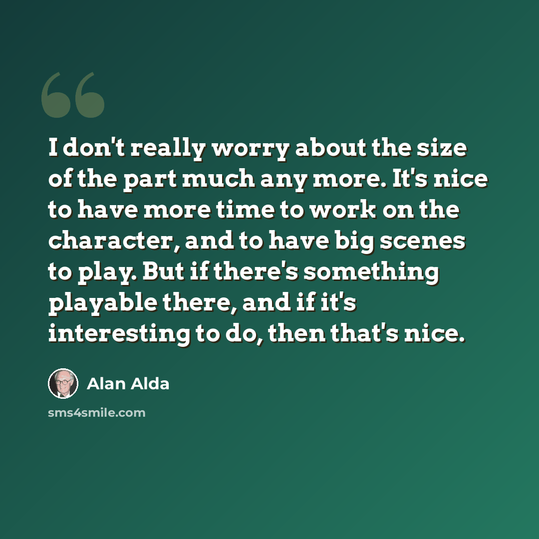 “I don't really worry about the size of the part much any more. It's nice to have more time to work on the character, and to have big scenes to play. But if there's something playable there, and if it's interesting to do, then that's nice.” quote by Alan Alda