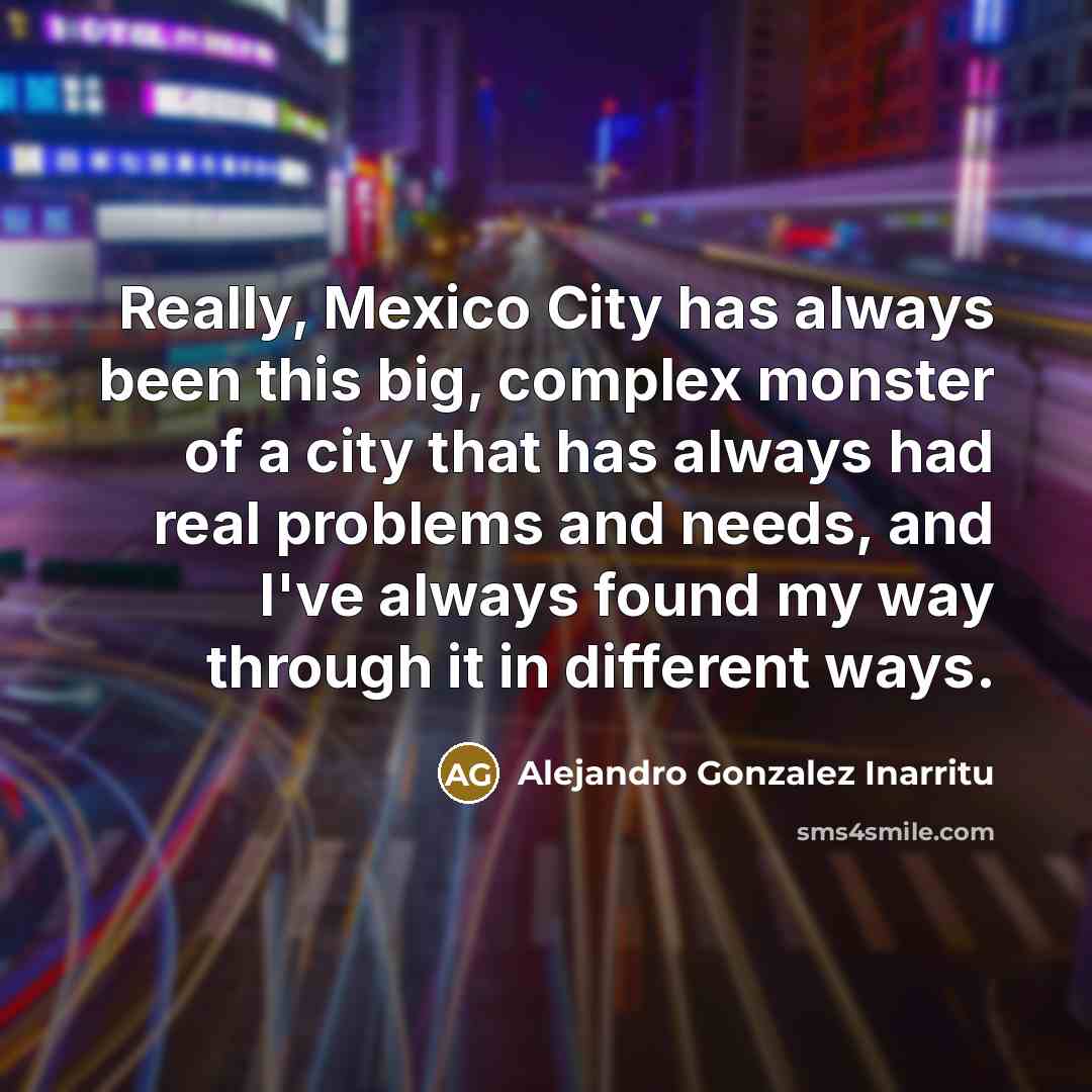 “Really, Mexico City has always been this big, complex monster of a city that has always had real problems and needs, and I've always found my way through it in different ways.” quote by Alejandro Gonzalez Inarritu