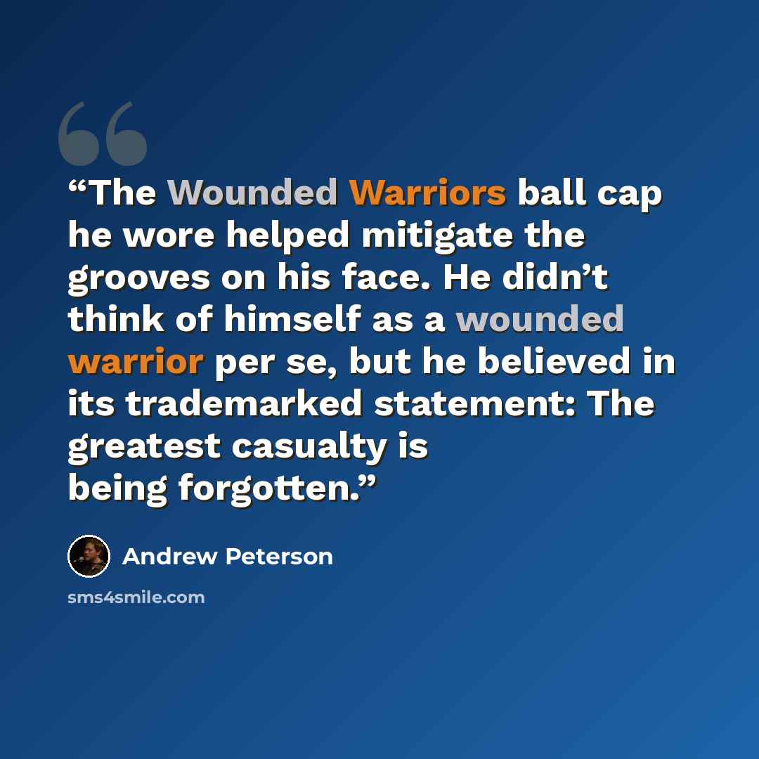 “The Wounded Warriors ball cap he wore helped mitigate the grooves on his face. He didn’t think of himself as a wounded warrior per se, but he believed in its trademarked statement: The greatest casualty is being forgotten.” quote by Andrew Peterson
