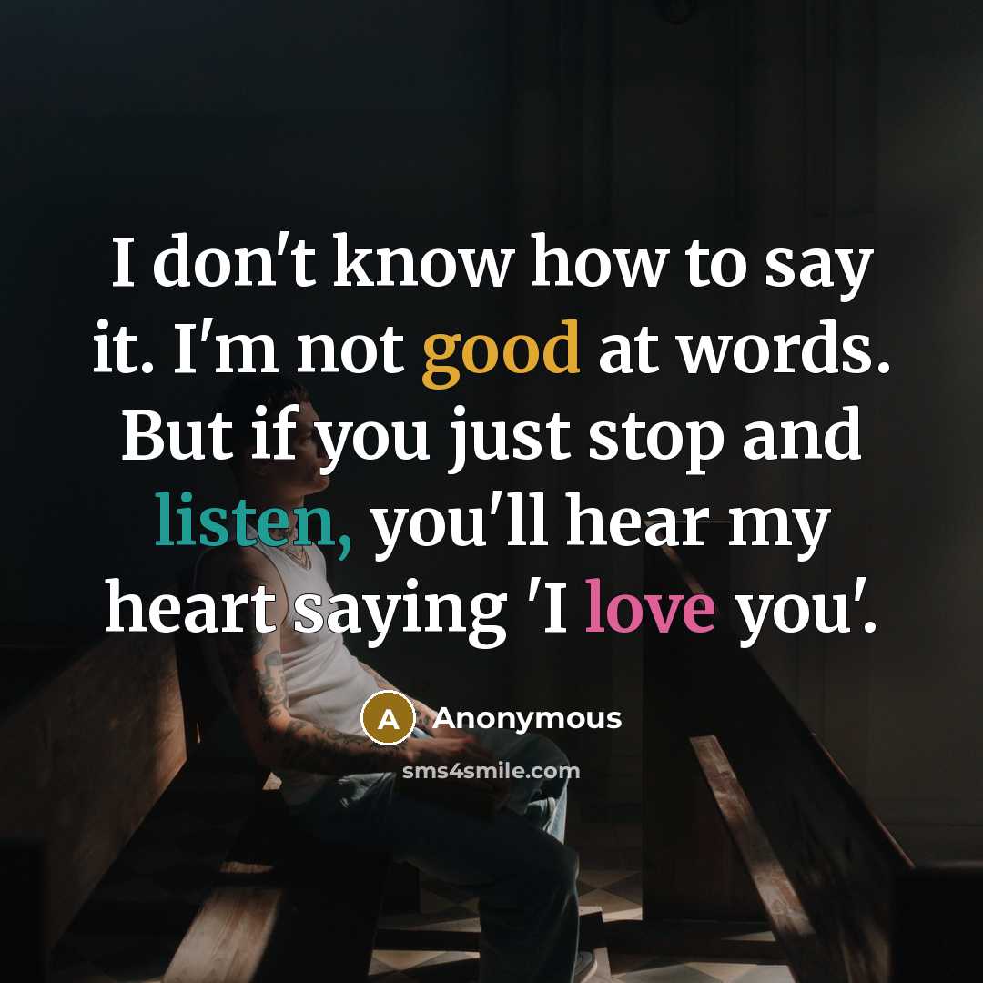 “I don't know how to say it. I'm not good at words. But if you just stop and listen, you'll hear my heart saying 'I love you'.” quote by Anonymous