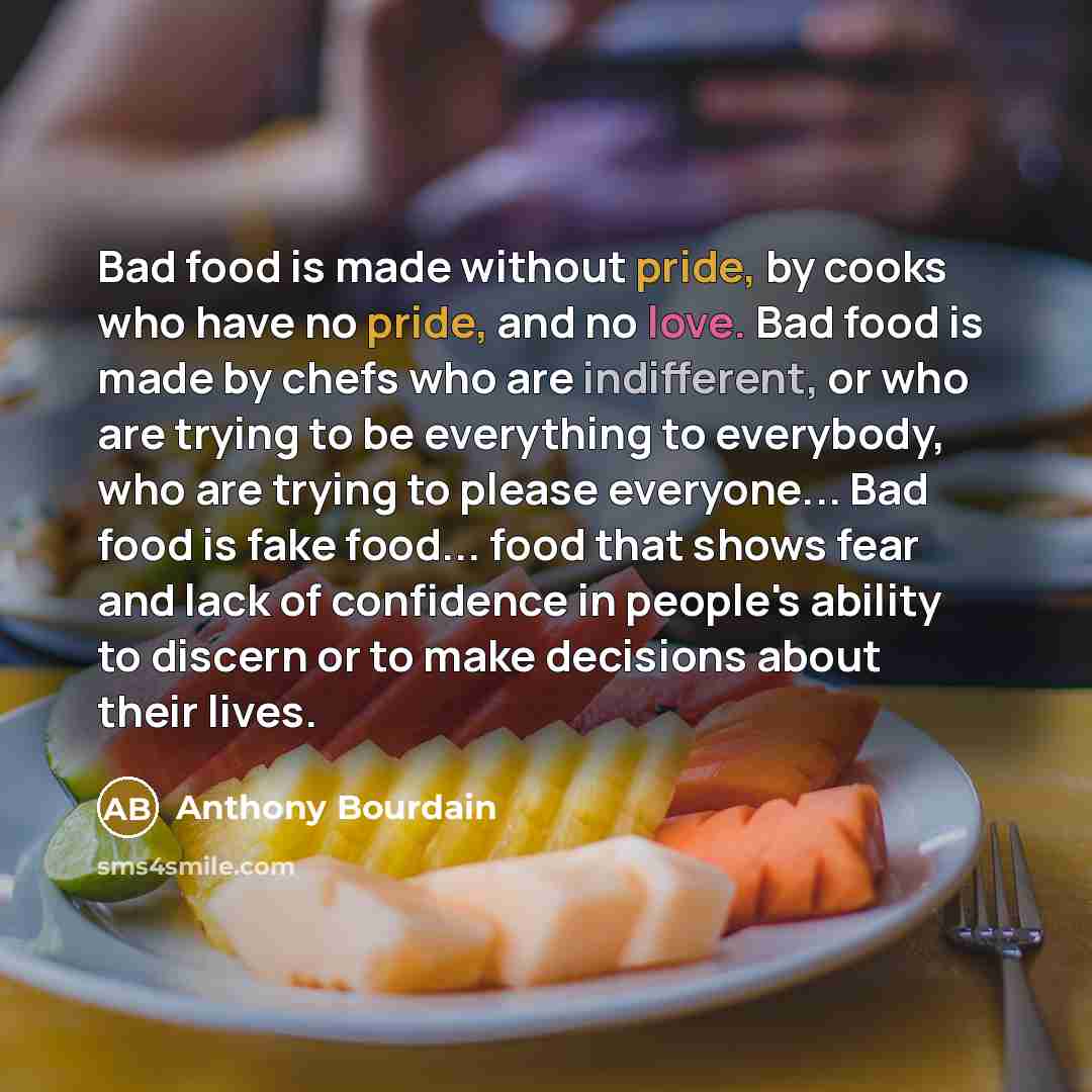 “Bad food is made without pride, by cooks who have no pride, and no love. Bad food is made by chefs who are indifferent, or who are trying to be everything to everybody, who are trying to please everyone... Bad food is fake food... food that shows fear and lack of confidence in people's ability to…” quote by Anthony Bourdain