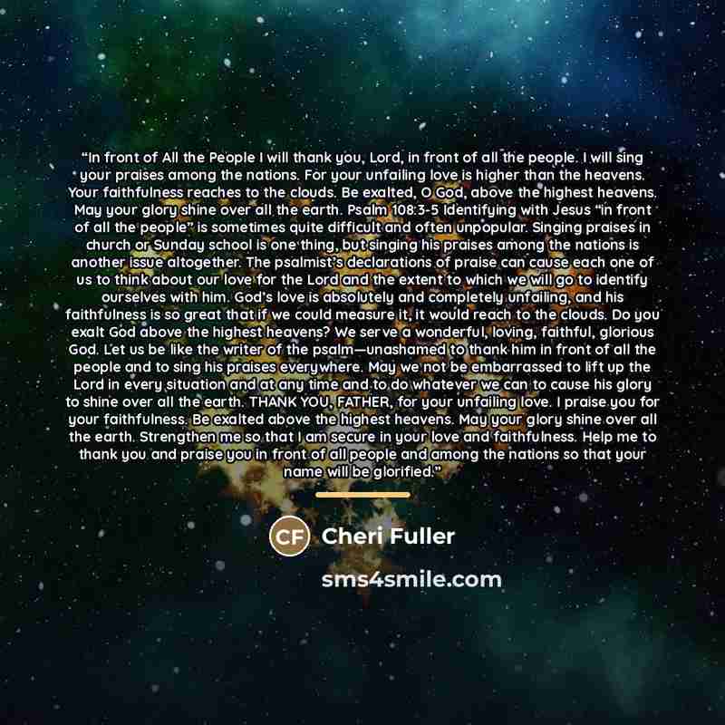 “In front of All the People I will thank you, Lord, in front of all the people. I will sing your praises among the nations. For your unfailing love is higher than the heavens. Your faithfulness reaches to the clouds. Be exalted, O God, above the highest heavens. May your glory shine over all the…” quote by Cheri Fuller