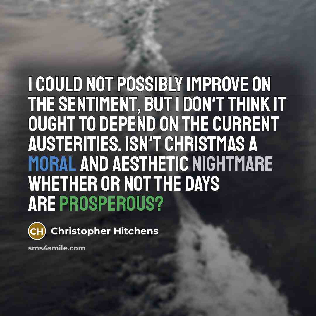 “I could not possibly improve on the sentiment, but I don't think it ought to depend on the current austerities. Isn't Christmas a moral and aesthetic nightmare whether or not the days are prosperous?” quote by Christopher Hitchens