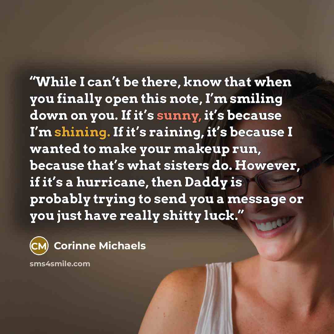 “While I can’t be there, know that when you finally open this note, I’m smiling down on you. If it’s sunny, it’s because I’m shining. If it’s raining, it’s because I wanted to make your makeup run, because that’s what sisters do. However, if it’s a hurricane, then Daddy is probably trying to send…” quote by Corinne Michaels