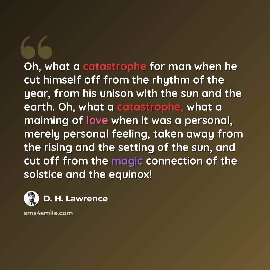 “Oh, what a catastrophe for man when he cut himself off from the rhythm of the year, from his unison with the sun and the earth. Oh, what a catastrophe, what a maiming of love when it was a personal, merely personal feeling, taken away from the rising and the setting of the sun, and cut off from…” quote by D. H. Lawrence