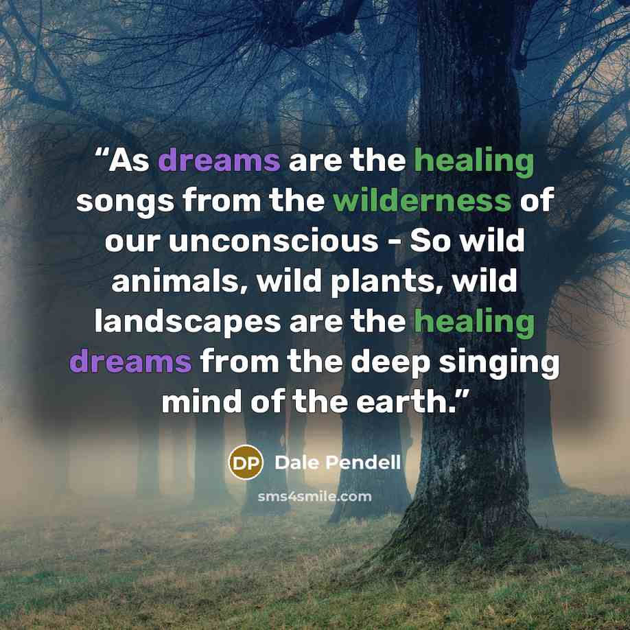 “As dreams are the healing songs from the wilderness of our unconscious - So wild animals, wild plants, wild landscapes are the healing dreams from the deep singing mind of the earth.” quote by Dale Pendell