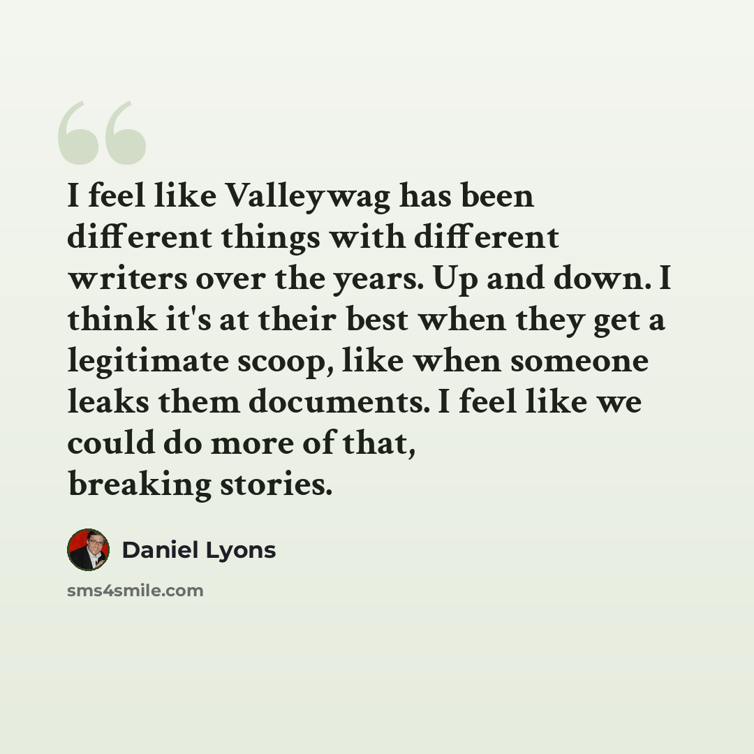“I feel like Valleywag has been different things with different writers over the years. Up and down. I think it's at their best when they get a legitimate scoop, like when someone leaks them documents. I feel like we could do more of that, breaking stories.” quote by Daniel Lyons