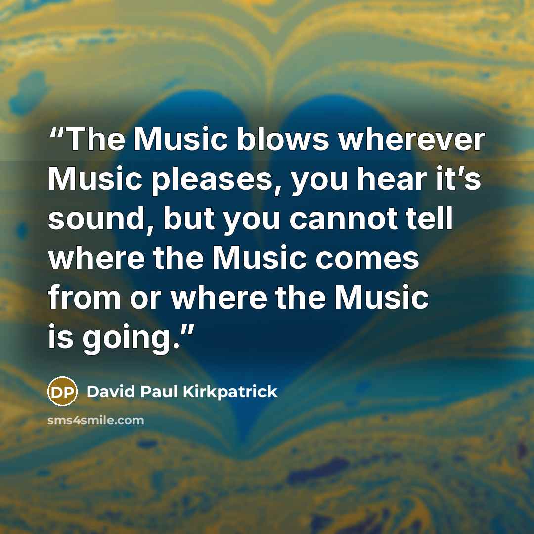 “The Music blows wherever Music pleases, you hear it’s sound, but you cannot tell where the Music comes from or where the Music is going.” quote by David Paul Kirkpatrick