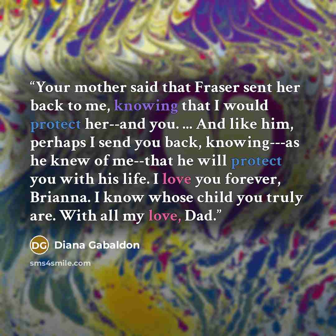 “Your mother said that Fraser sent her back to me, knowing that I would protect her--and you. ... And like him, perhaps I send you back, knowing---as he knew of me--that he will protect you with his life. I love you forever, Brianna. I know whose child you truly are. With all my love, Dad.” quote by Diana Gabaldon