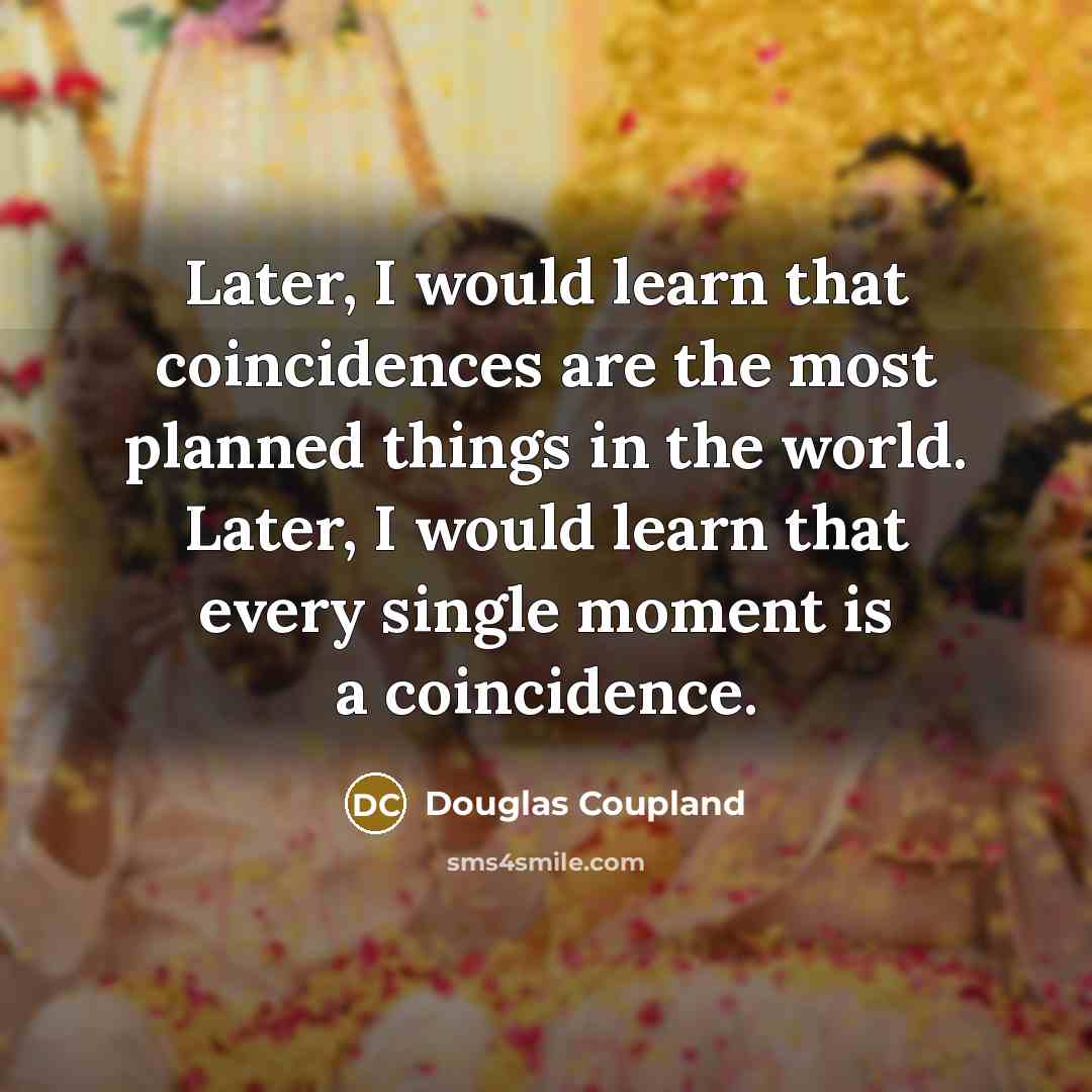 “Later, I would learn that coincidences are the most planned things in the world. Later, I would learn that every single moment is a coincidence.” quote by Douglas Coupland