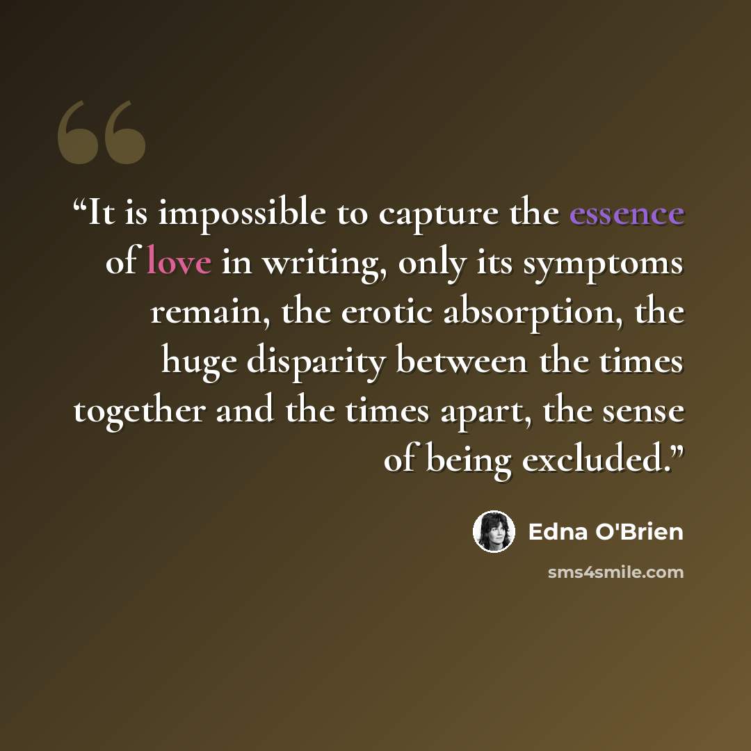 “It is impossible to capture the essence of love in writing, only its symptoms remain, the erotic absorption, the huge disparity between the times together and the times apart, the sense of being excluded.” quote by Edna O'Brien