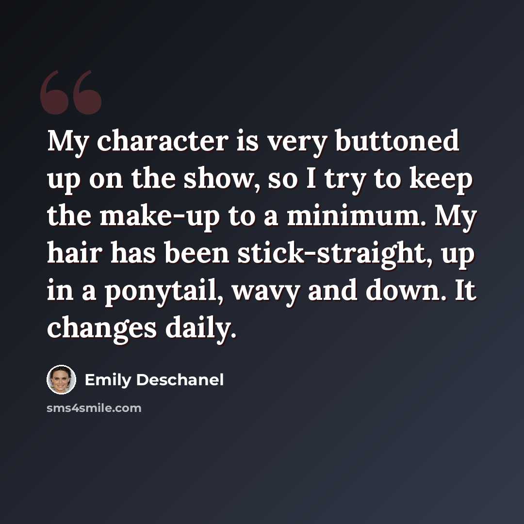 “My character is very buttoned up on the show, so I try to keep the make-up to a minimum. My hair has been stick-straight, up in a ponytail, wavy and down. It changes daily.” quote by Emily Deschanel