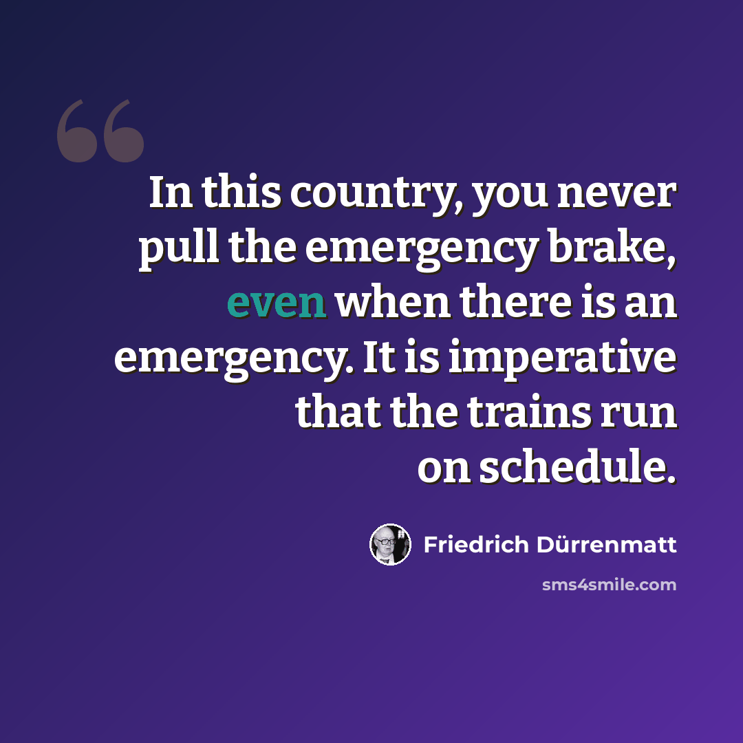 “In this country, you never pull the emergency brake, even when there is an emergency. It is imperative that the trains run on schedule.” quote by Friedrich Durrenmatt