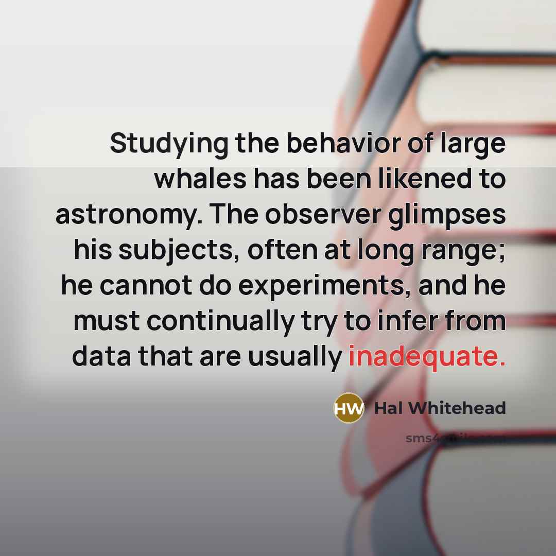 “Studying the behavior of large whales has been likened to astronomy. The observer glimpses his subjects, often at long range; he cannot do experiments, and he must continually try to infer from data that are usually inadequate.” quote by Hal Whitehead