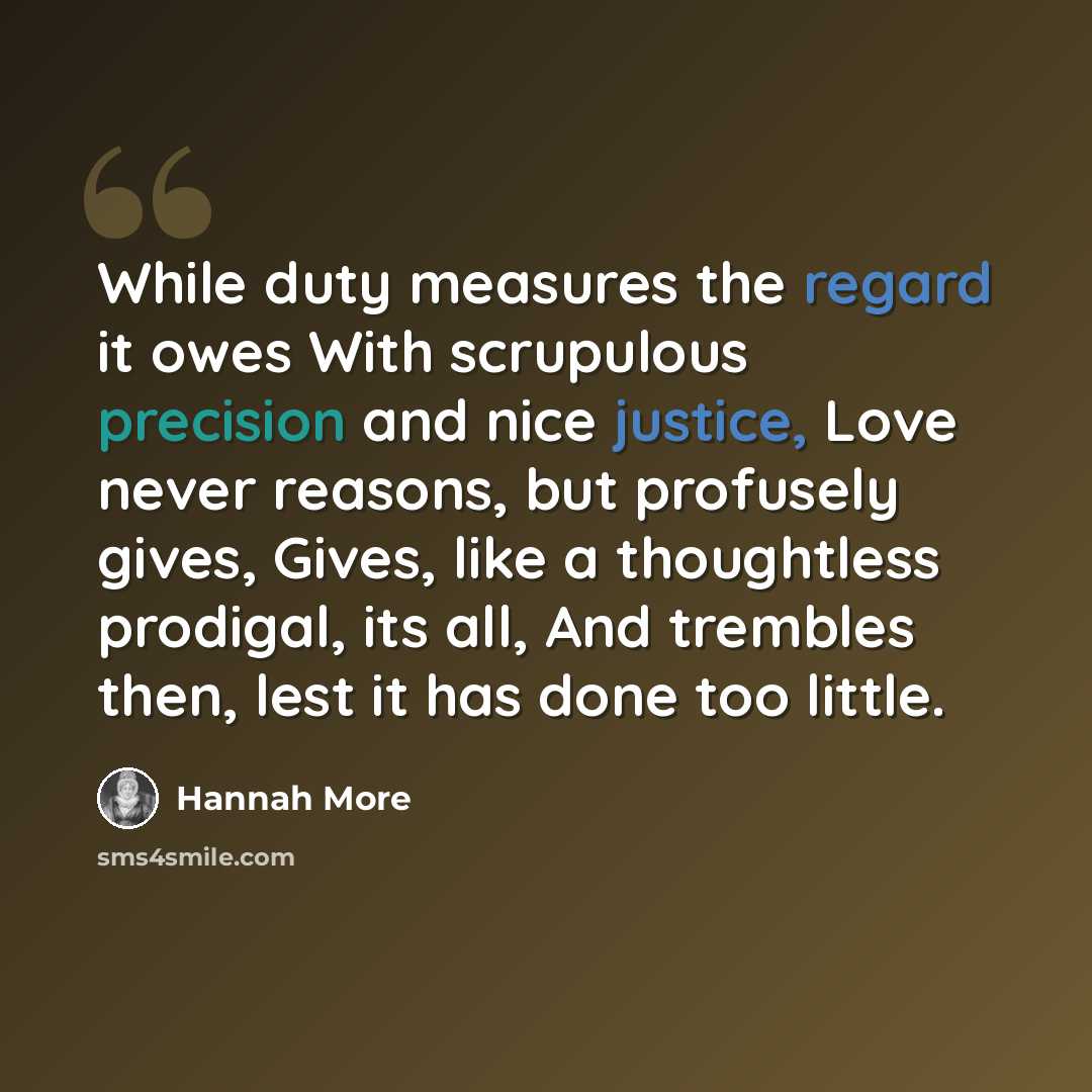 “While duty measures the regard it owes With scrupulous precision and nice justice, Love never reasons, but profusely gives, Gives, like a thoughtless prodigal, its all, And trembles then, lest it has done too little.” quote by Hannah More