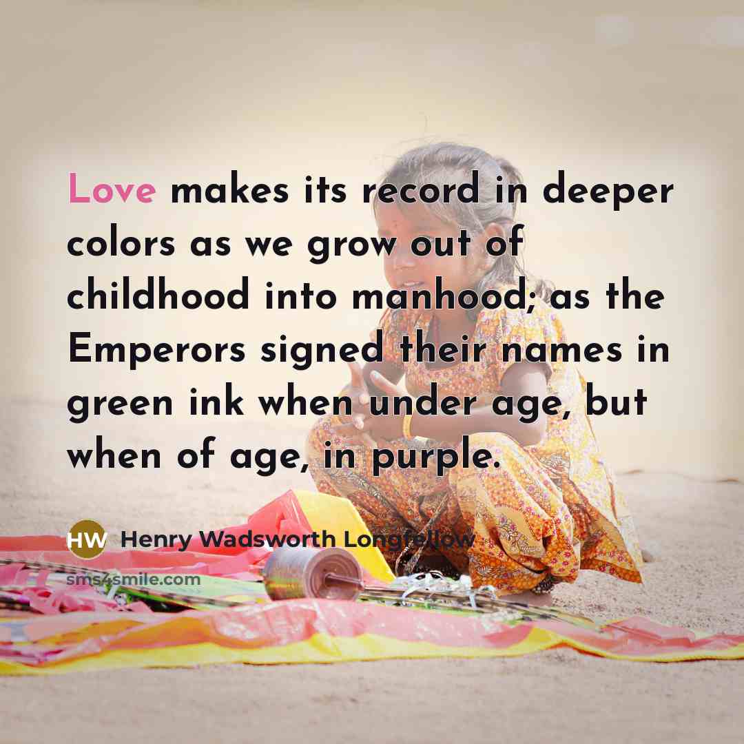 “Love makes its record in deeper colors as we grow out of childhood into manhood; as the Emperors signed their names in green ink when under age, but when of age, in purple.” quote by Henry Wadsworth Longfellow