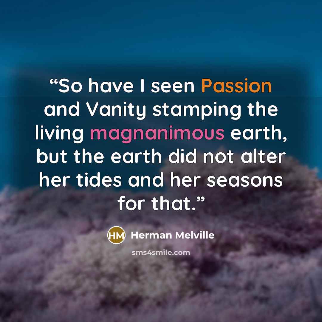 “So have I seen Passion and Vanity stamping the living magnanimous earth, but the earth did not alter her tides and her seasons for that.” quote by Herman Melville
