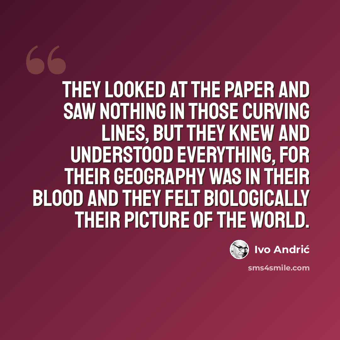 “They looked at the paper and saw nothing in those curving lines, but they knew and understood everything, for their geography was in their blood and they felt biologically their picture of the world.” quote by Ivo Andric