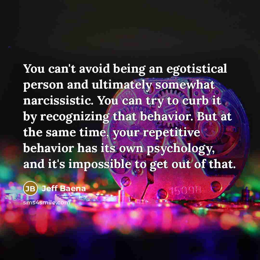 “You can't avoid being an egotistical person and ultimately somewhat narcissistic. You can try to curb it by recognizing that behavior. But at the same time, your repetitive behavior has its own psychology, and it's impossible to get out of that.” quote by Jeff Baena