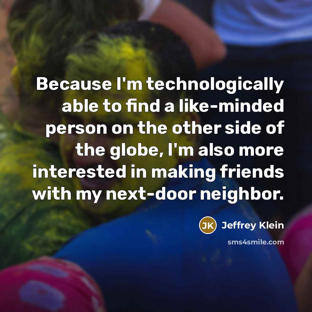 “Because I'm technologically able to find a like-minded person on the other side of the globe, I'm also more interested in making friends with my next-door neighbor.” quote by Jeffrey Klein