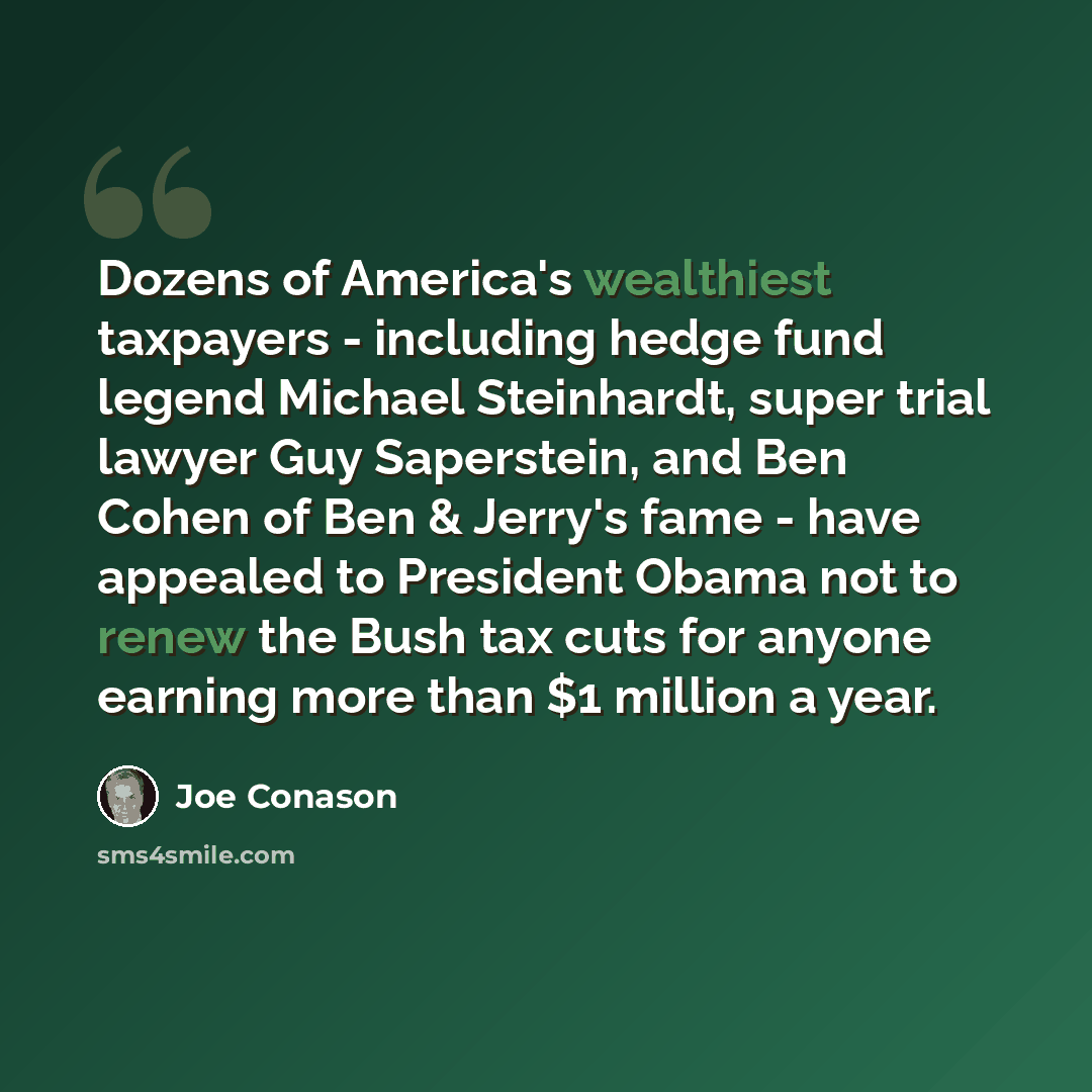 “Dozens of America's wealthiest taxpayers - including hedge fund legend Michael Steinhardt, super trial lawyer Guy Saperstein, and Ben Cohen of Ben & Jerry's fame - have appealed to President Obama not to renew the Bush tax cuts for anyone earning more than $1 million a year.” quote by Joe Conason