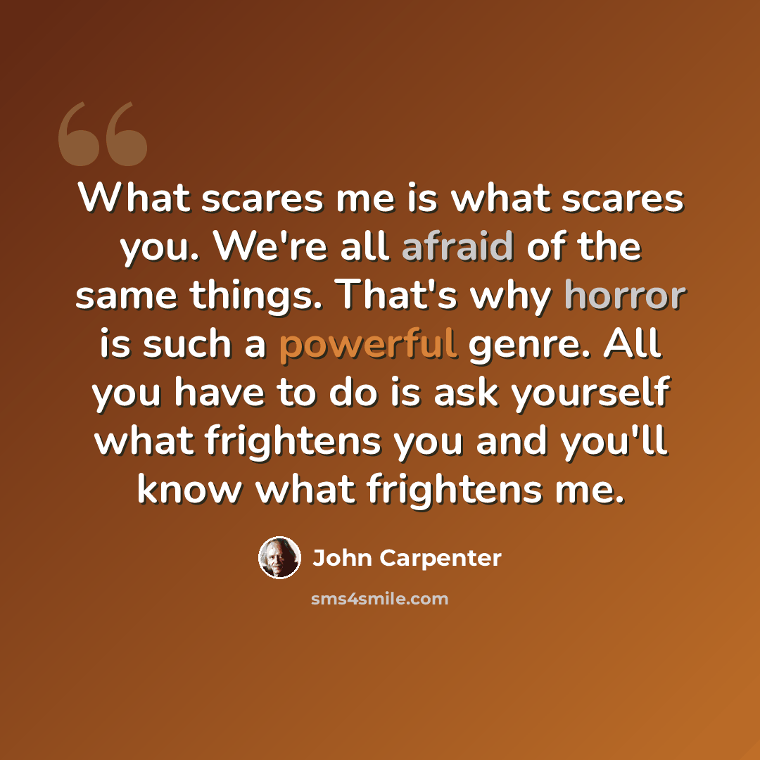 “What scares me is what scares you. We're all afraid of the same things. That's why horror is such a powerful genre. All you have to do is ask yourself what frightens you and you'll know what frightens me.” quote by John Carpenter