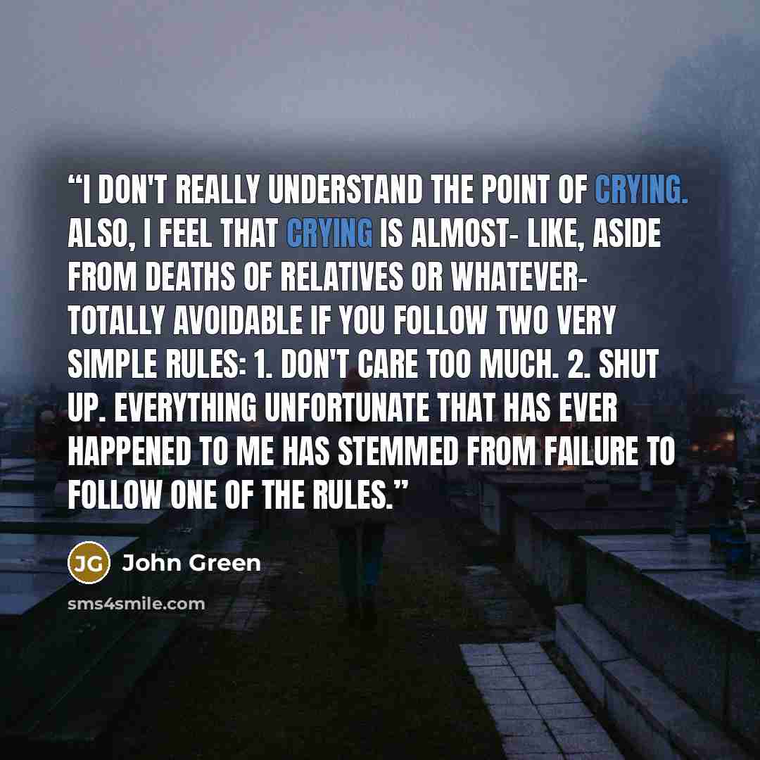 “I don't really understand the point of crying. Also, I feel that crying is almost- like, aside from deaths of relatives or whatever- totally avoidable if you follow two very simple rules: 1. Don't care too much. 2. Shut up. Everything unfortunate that has ever happened to me has stemmed from…” quote by John Green