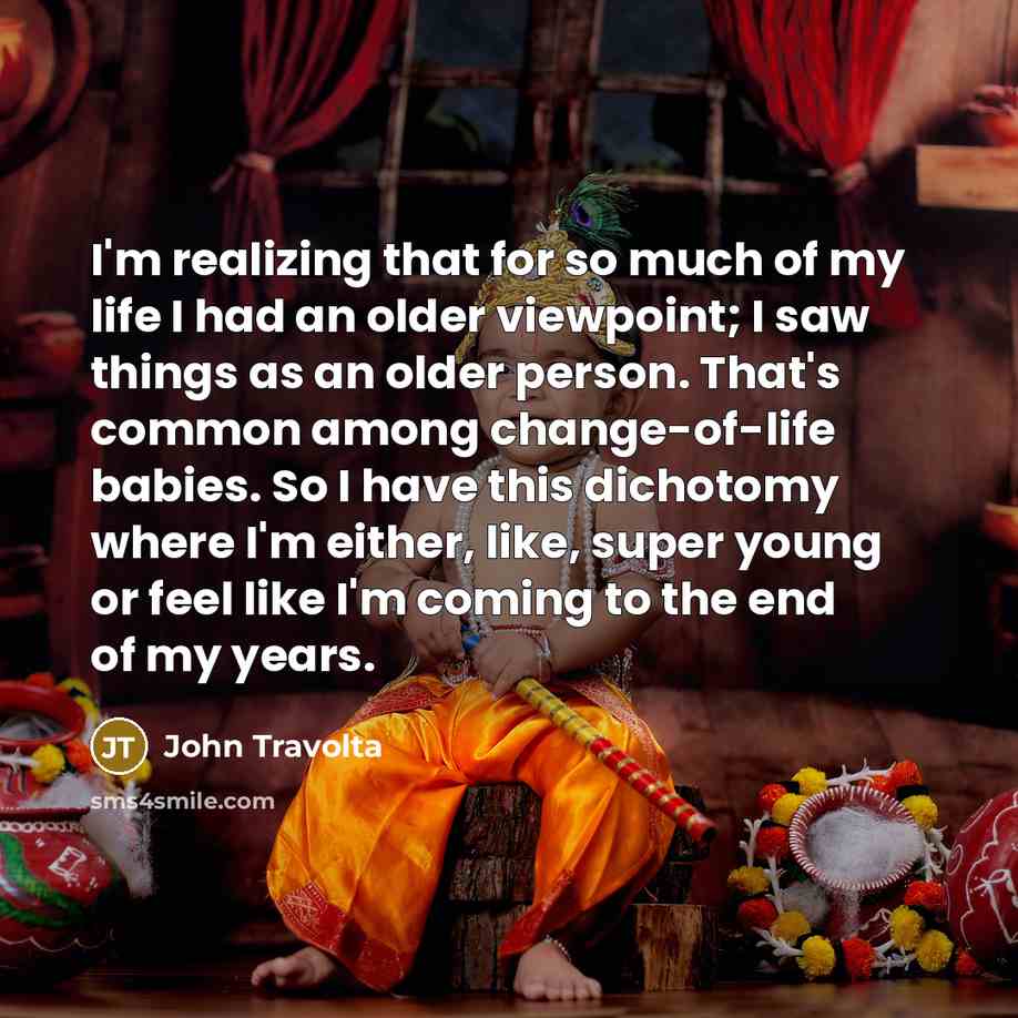 “I'm realizing that for so much of my life I had an older viewpoint; I saw things as an older person. That's common among change-of-life babies. So I have this dichotomy where I'm either, like, super young or feel like I'm coming to the end of my years.” quote by John Travolta