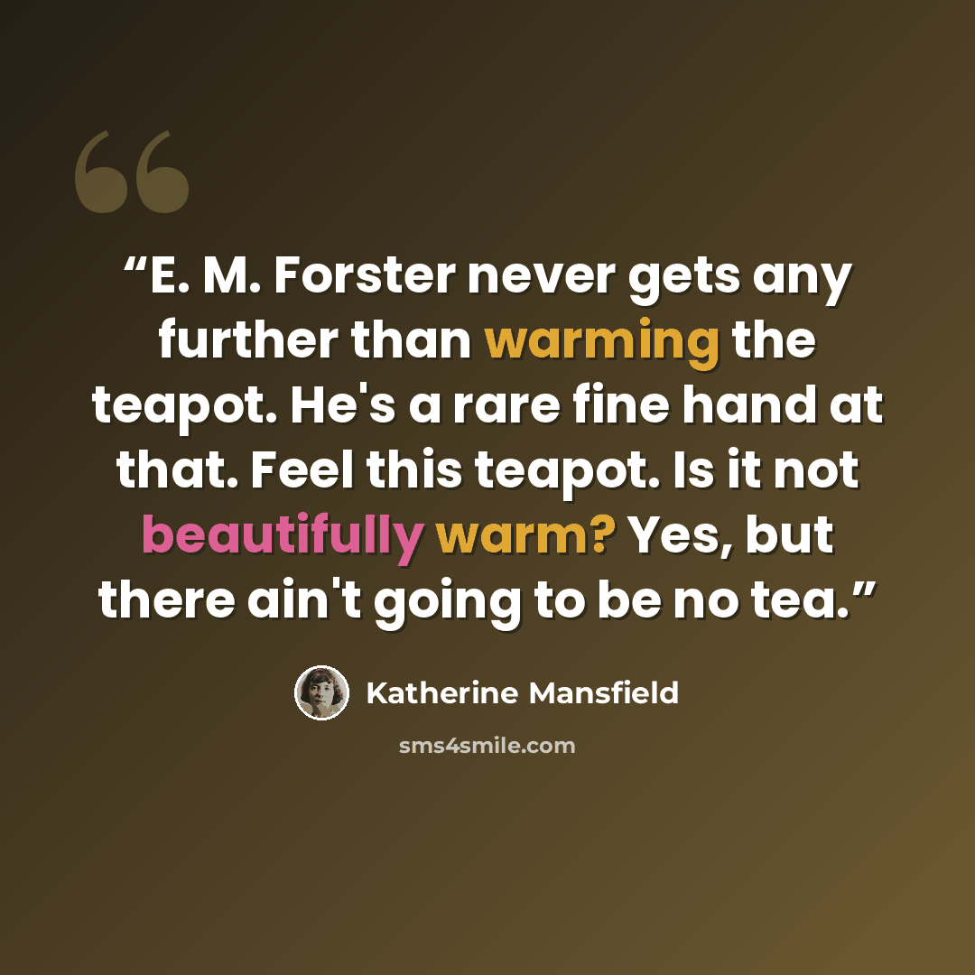 “E. M. Forster never gets any further than warming the teapot. He's a rare fine hand at that. Feel this teapot. Is it not beautifully warm? Yes, but there ain't going to be no tea.” quote by Katherine Mansfield