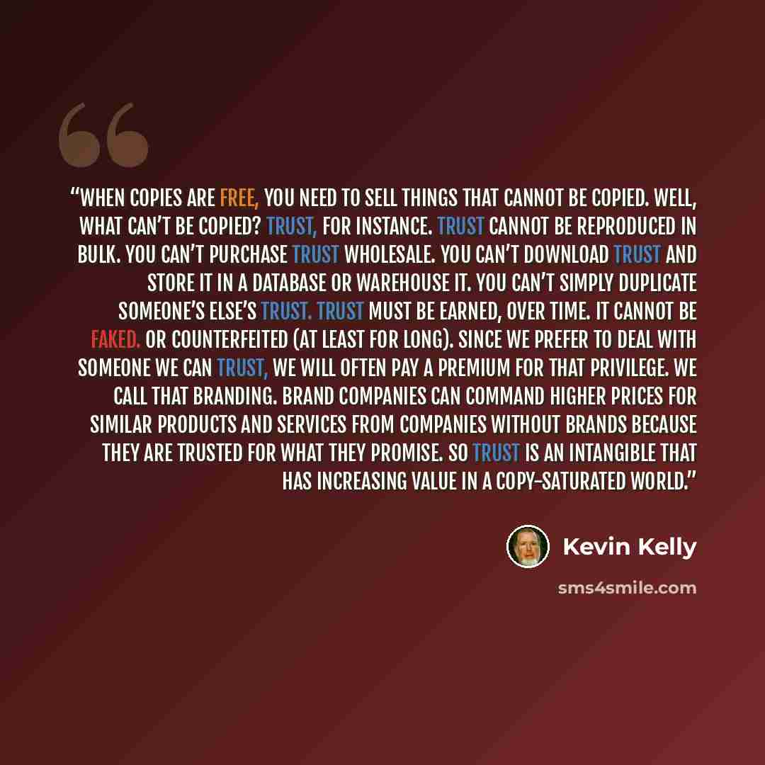 “When copies are free, you need to sell things that cannot be copied. Well, what can’t be copied? Trust, for instance. Trust cannot be reproduced in bulk. You can’t purchase trust wholesale. You can’t download trust and store it in a database or warehouse it. You can’t simply duplicate someone’s…” quote by Kevin Kelly