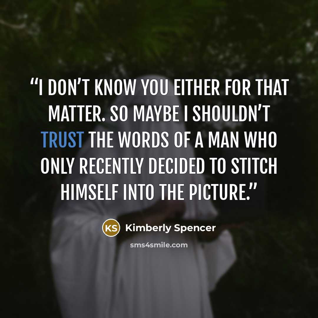 “I don’t know you either for that matter. So maybe I shouldn’t trust the words of a man who only recently decided to stitch himself into the picture.” quote by Kimberly Spencer