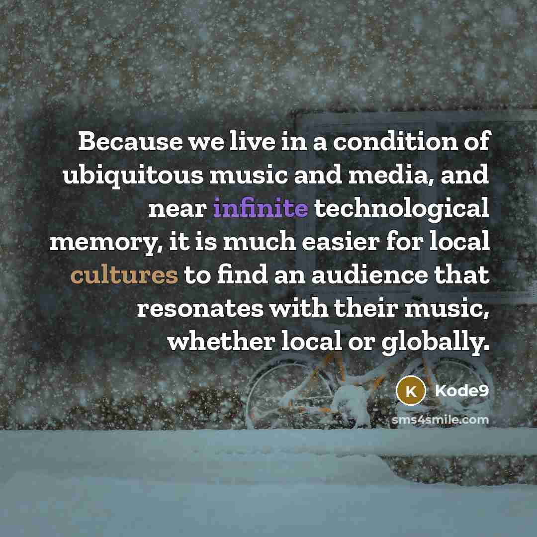 “Because we live in a condition of ubiquitous music and media, and near infinite technological memory, it is much easier for local cultures to find an audience that resonates with their music, whether local or globally.” quote by Kode9