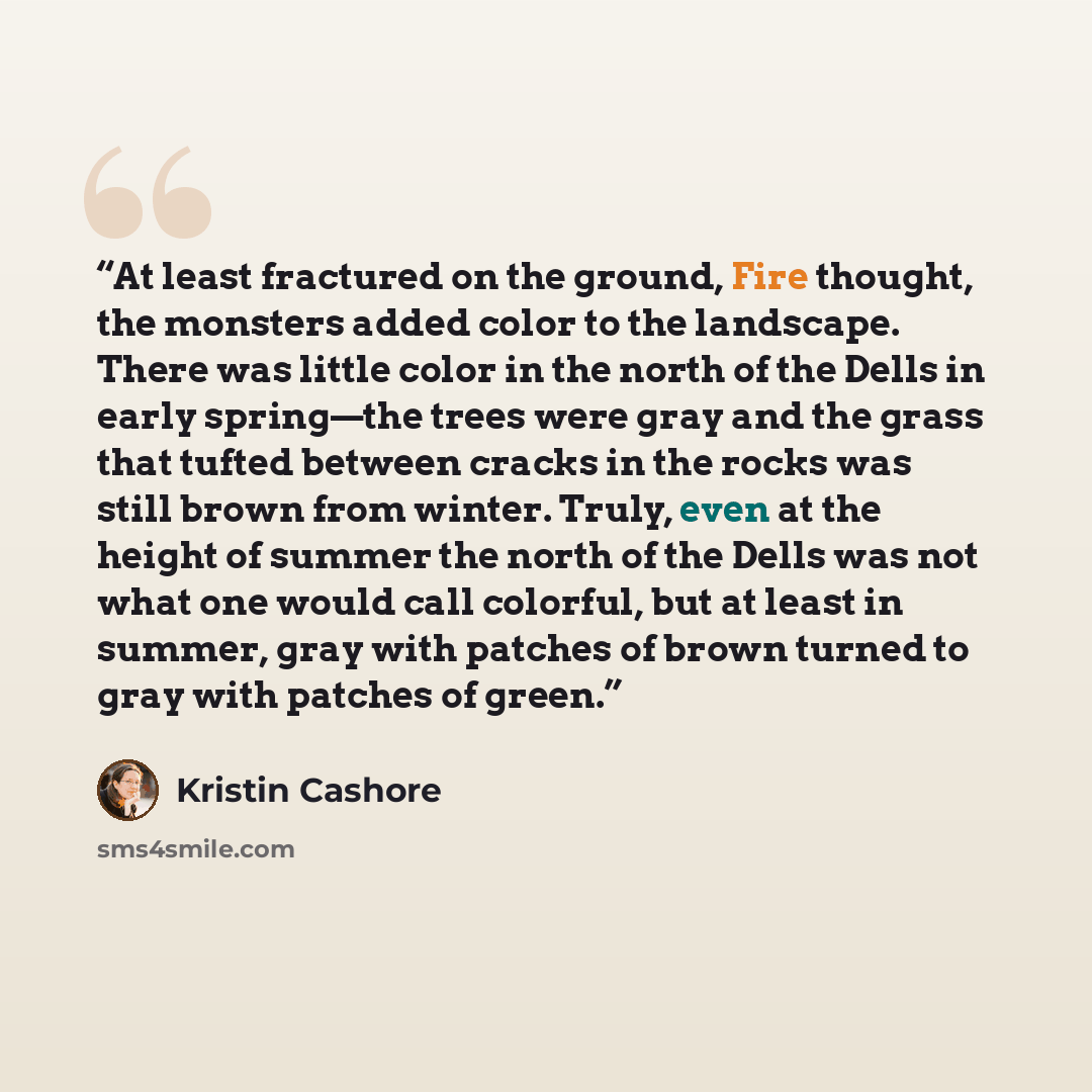 “At least fractured on the ground, Fire thought, the monsters added color to the landscape. There was little color in the north of the Dells in early spring—the trees were gray and the grass that tufted between cracks in the rocks was still brown from winter. Truly, even at the height of summer the…” quote by Kristin Cashore