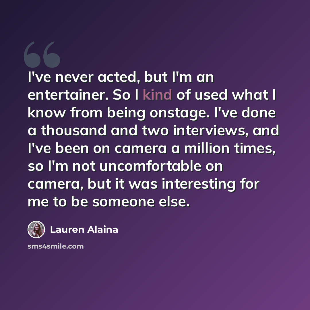 “I've never acted, but I'm an entertainer. So I kind of used what I know from being onstage. I've done a thousand and two interviews, and I've been on camera a million times, so I'm not uncomfortable on camera, but it was interesting for me to be someone else.” quote by Lauren Alaina