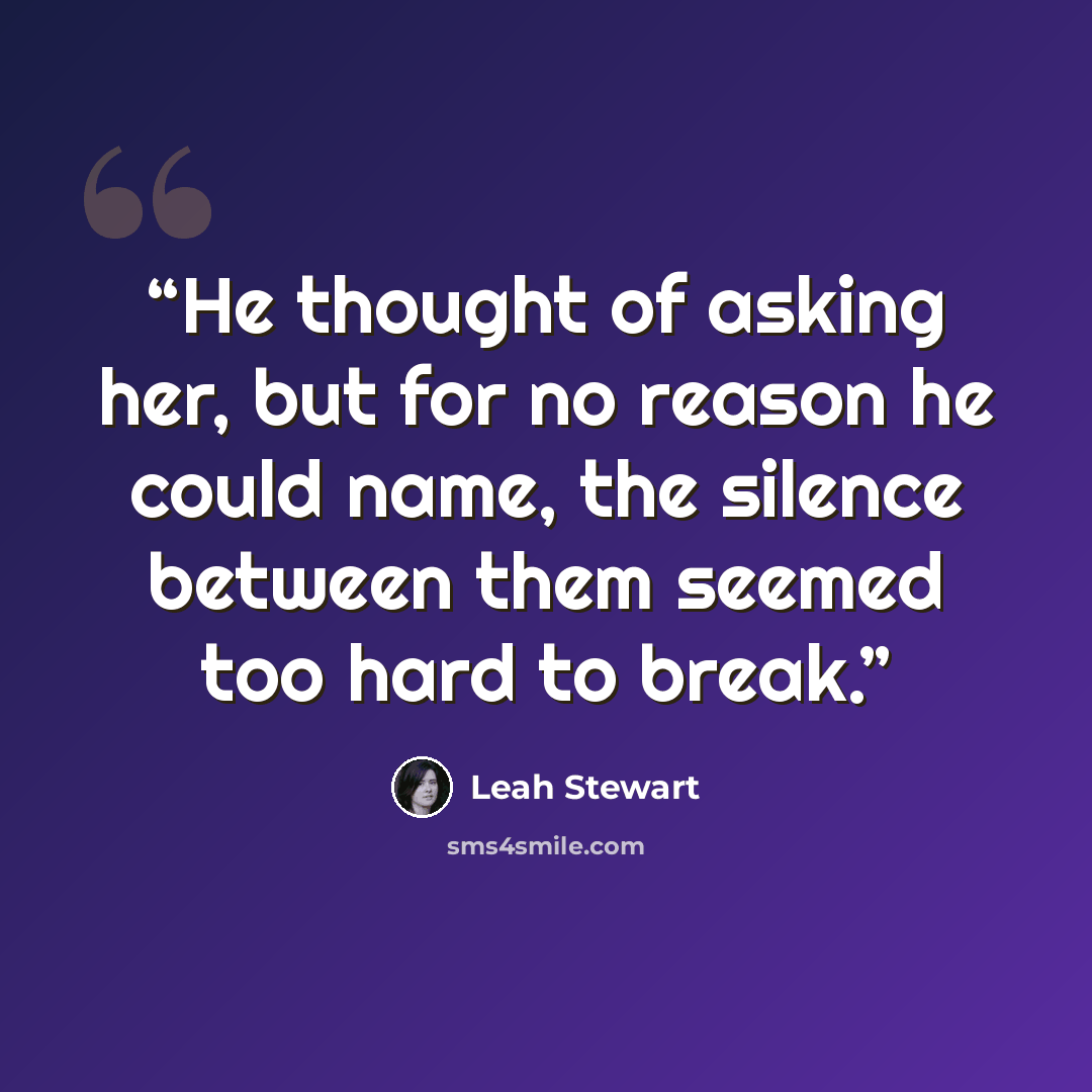 “He thought of asking her, but for no reason he could name, the silence between them seemed too hard to break.” quote by Leah Stewart