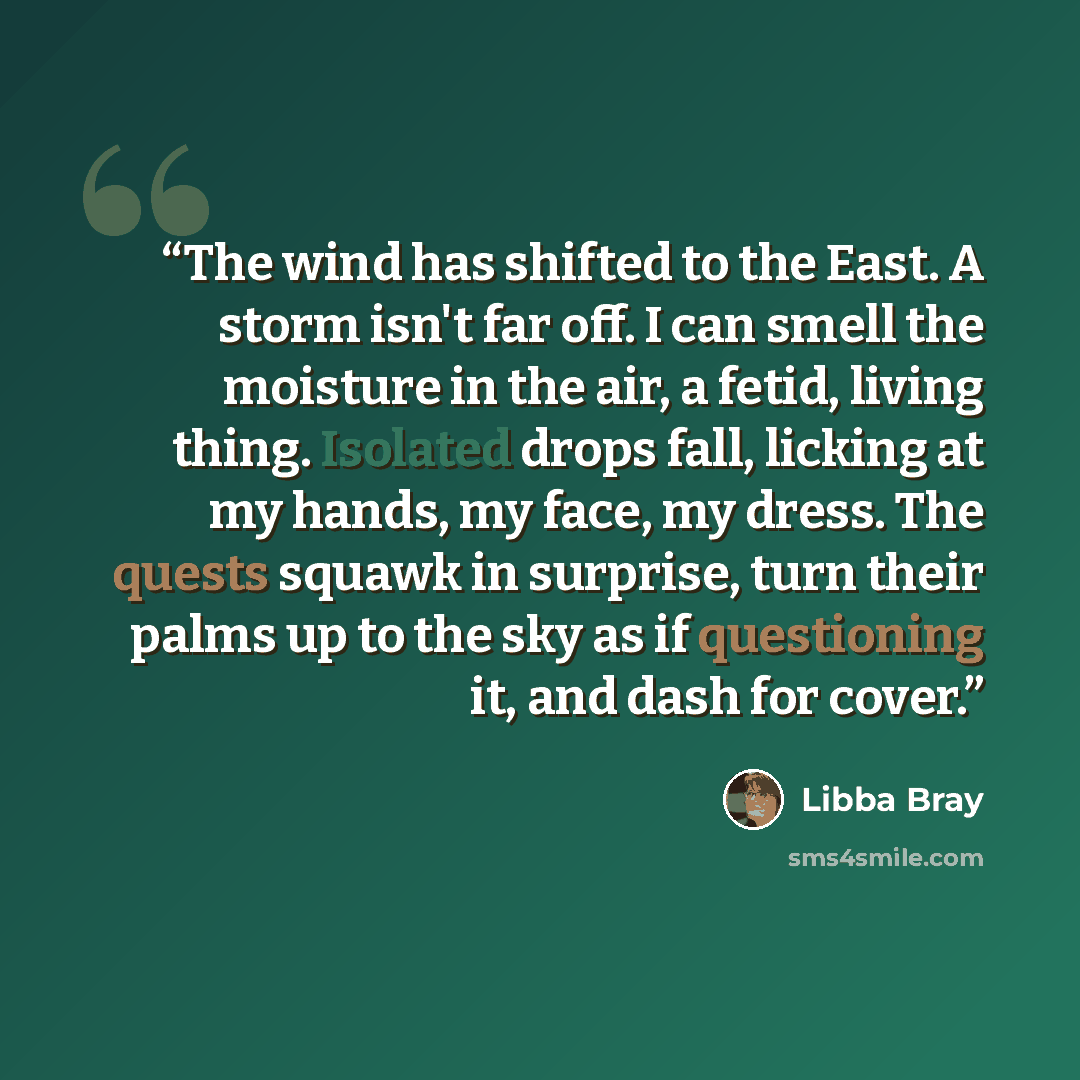 “The wind has shifted to the East. A storm isn't far off. I can smell the moisture in the air, a fetid, living thing. Isolated drops fall, licking at my hands, my face, my dress. The quests squawk in surprise, turn their palms up to the sky as if questioning it, and dash for cover.” quote by Libba Bray